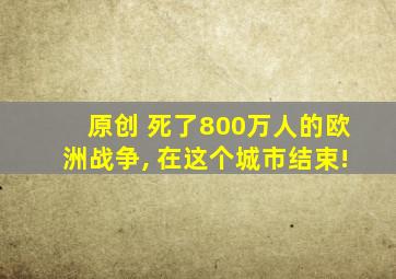 原创 死了800万人的欧洲战争, 在这个城市结束!